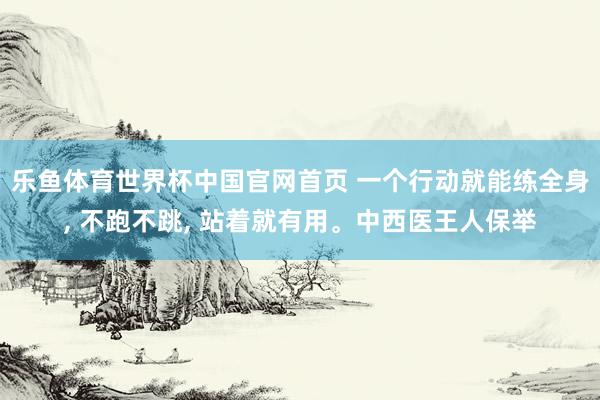 乐鱼体育世界杯中国官网首页 一个行动就能练全身, 不跑不跳, 站着就有用。中西医王人保举