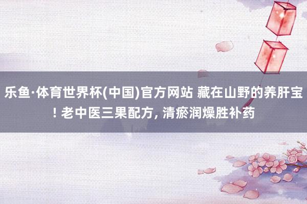 乐鱼·体育世界杯(中国)官方网站 藏在山野的养肝宝! 老中医三果配方, 清瘀润燥胜补药