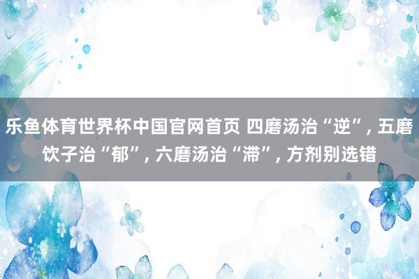 乐鱼体育世界杯中国官网首页 四磨汤治“逆”, 五磨饮子治“郁”, 六磨汤治“滞”, 方剂别选错
