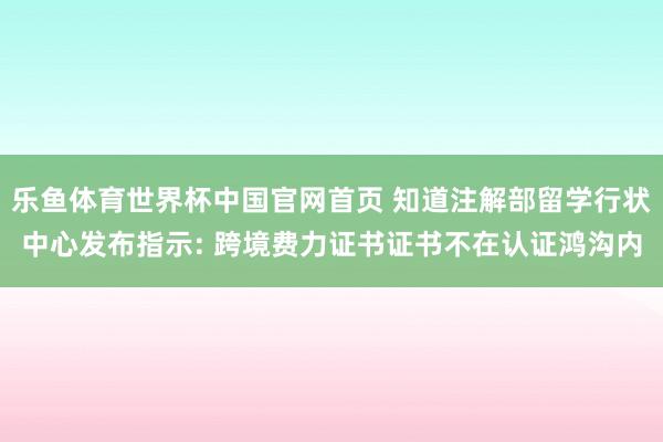 乐鱼体育世界杯中国官网首页 知道注解部留学行状中心发布指示: 跨境费力证书证书不在认证鸿沟内