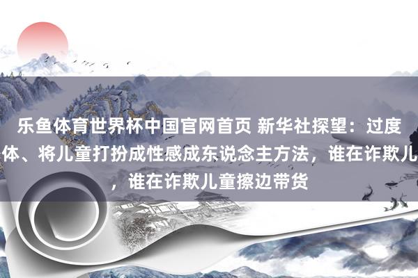 乐鱼体育世界杯中国官网首页 新华社探望：过度浮现儿童身体、将儿童打扮成性感成东说念主方法，谁在诈欺儿童擦边带货