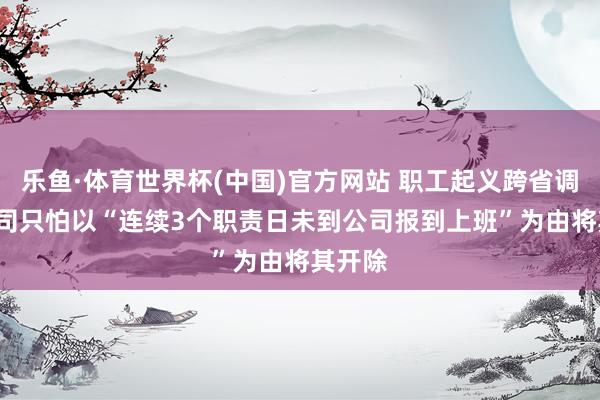 乐鱼·体育世界杯(中国)官方网站 职工起义跨省调岗, 公司只怕以“连续3个职责日未到公司报到上班”为由将其开除