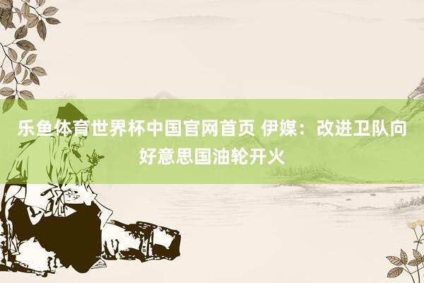乐鱼体育世界杯中国官网首页 伊媒：改进卫队向好意思国油轮开火