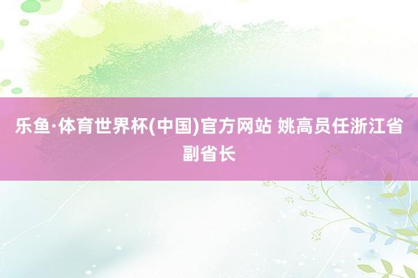 乐鱼·体育世界杯(中国)官方网站 姚高员任浙江省副省长