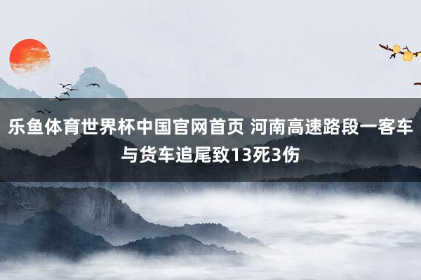 乐鱼体育世界杯中国官网首页 河南高速路段一客车与货车追尾致13死3伤