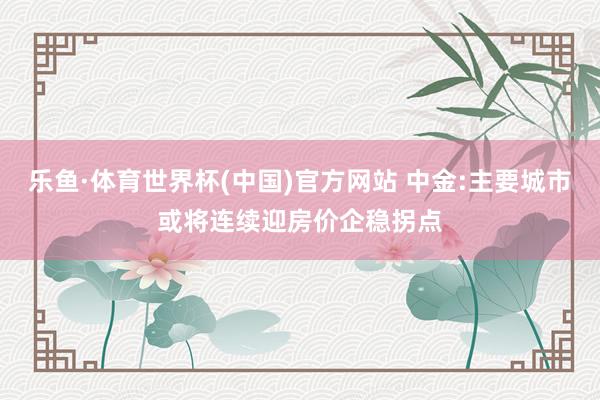 乐鱼·体育世界杯(中国)官方网站 中金:主要城市或将连续迎房价企稳拐点