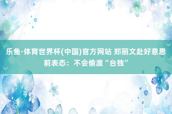 乐鱼·体育世界杯(中国)官方网站 郑丽文赴好意思前表态：不会偷渡“台独”