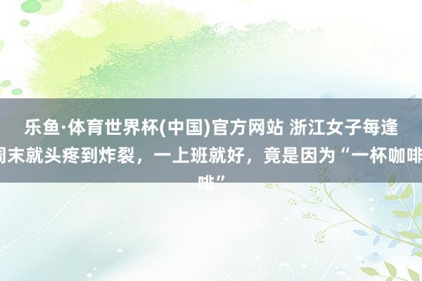 乐鱼·体育世界杯(中国)官方网站 浙江女子每逢周末就头疼到炸裂，一上班就好，竟是因为“一杯咖啡”
