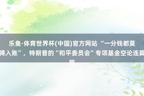 乐鱼·体育世界杯(中国)官方网站 “一分钱都莫得入账”，特朗普的“和平委员会”专项基金空论连篇