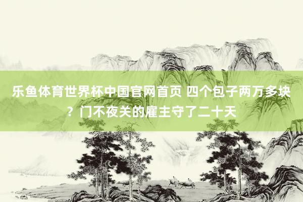 乐鱼体育世界杯中国官网首页 四个包子两万多块？门不夜关的雇主守了二十天