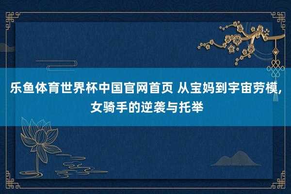 乐鱼体育世界杯中国官网首页 从宝妈到宇宙劳模, 女骑手的逆袭与托举