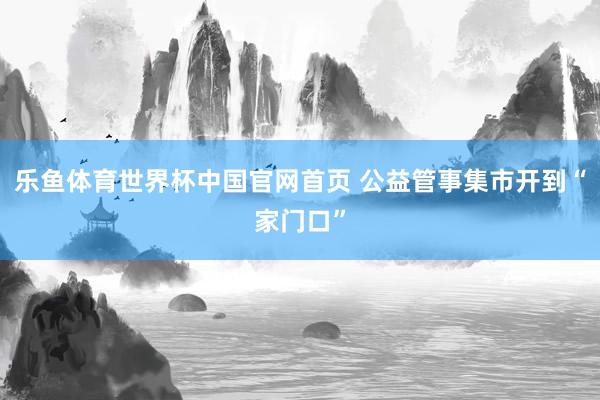 乐鱼体育世界杯中国官网首页 公益管事集市开到“家门口”