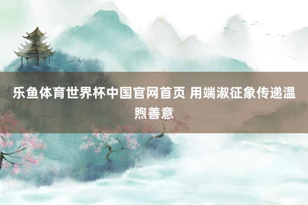 乐鱼体育世界杯中国官网首页 用端淑征象传递温煦善意