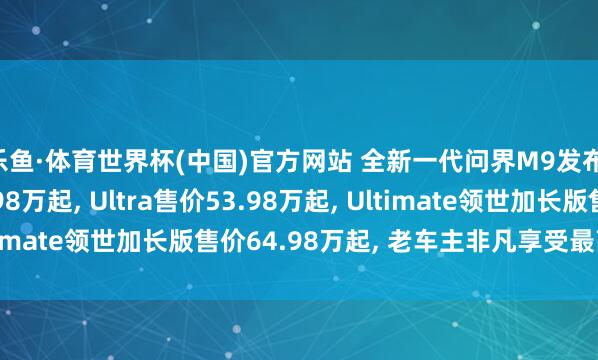 乐鱼·体育世界杯(中国)官方网站 全新一代问界M9发布: Max+售价47.98万起, Ultra售价53.98万起, Ultimate领世加长版售价64.98万起, 老车主非凡享受最高减免5万