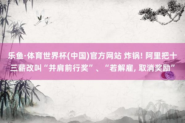 乐鱼·体育世界杯(中国)官方网站 炸锅! 阿里把十三薪改叫“并肩前行奖”、“若解雇, 取消奖励”