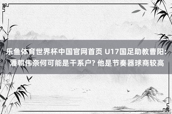 乐鱼体育世界杯中国官网首页 U17国足助教曹阳: 潘朝伟奈何可能是干系户? 他是节奏器球商较高