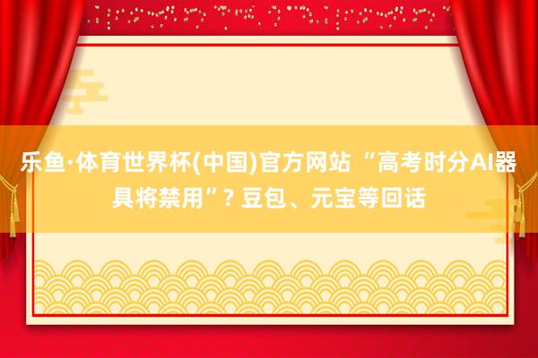 乐鱼·体育世界杯(中国)官方网站 “高考时分AI器具将禁用”? 豆包、元宝等回话