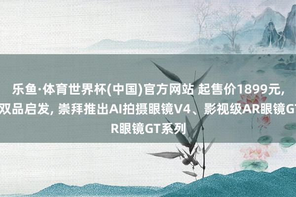 乐鱼·体育世界杯(中国)官方网站 起售价1899元, 雷鸟双品启发, 崇拜推出AI拍摄眼镜V4、影视级AR眼镜GT系列