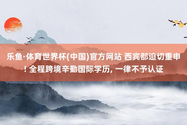 乐鱼·体育世界杯(中国)官方网站 西宾部迫切重申! 全程跨境辛勤国际学历, 一律不予认证
