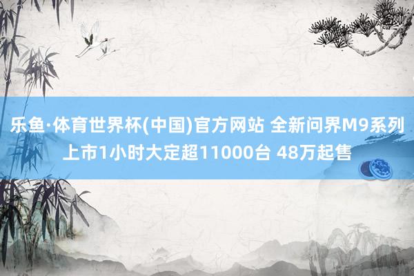 乐鱼·体育世界杯(中国)官方网站 全新问界M9系列上市1小时大定超11000台 48万起售