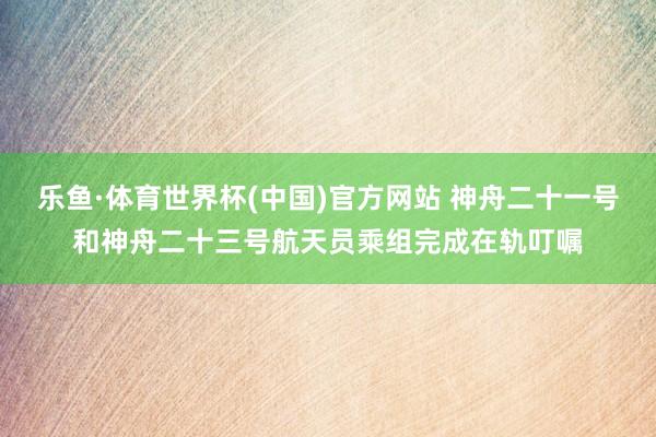 乐鱼·体育世界杯(中国)官方网站 神舟二十一号和神舟二十三号航天员乘组完成在轨叮嘱
