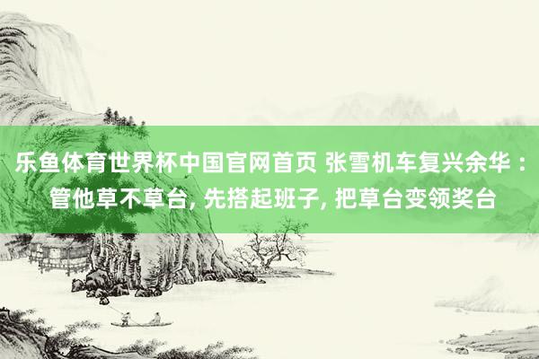 乐鱼体育世界杯中国官网首页 张雪机车复兴余华 : 管他草不草台, 先搭起班子, 把草台变领奖台