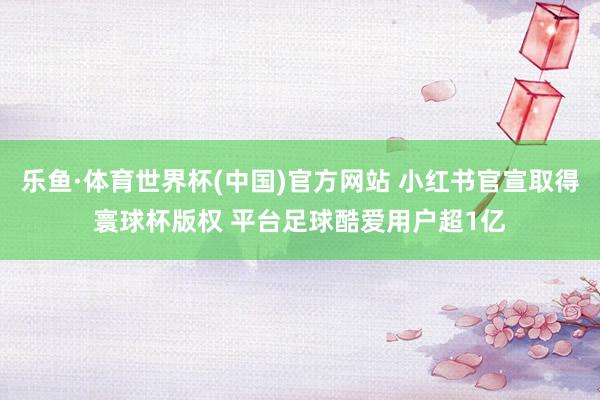 乐鱼·体育世界杯(中国)官方网站 小红书官宣取得寰球杯版权 平台足球酷爱用户超1亿