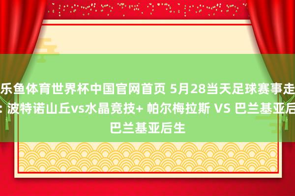 乐鱼体育世界杯中国官网首页 5月28当天足球赛事走漏: 波特诺山丘vs水晶竞技+ 帕尔梅拉斯 VS 巴兰基亚后生
