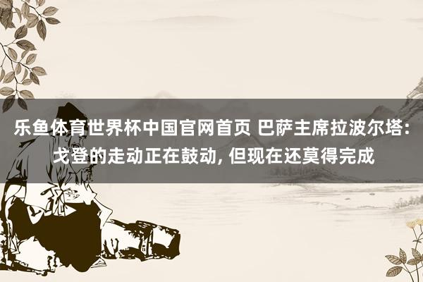 乐鱼体育世界杯中国官网首页 巴萨主席拉波尔塔: 戈登的走动正在鼓动, 但现在还莫得完成