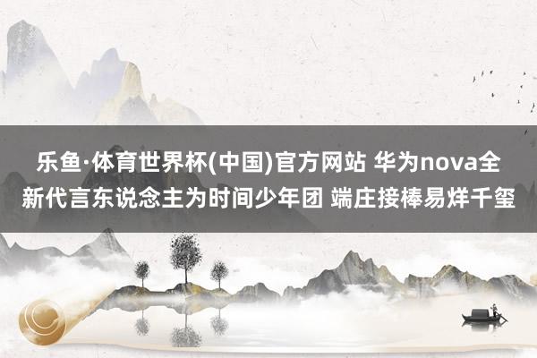 乐鱼·体育世界杯(中国)官方网站 华为nova全新代言东说念主为时间少年团 端庄接棒易烊千玺