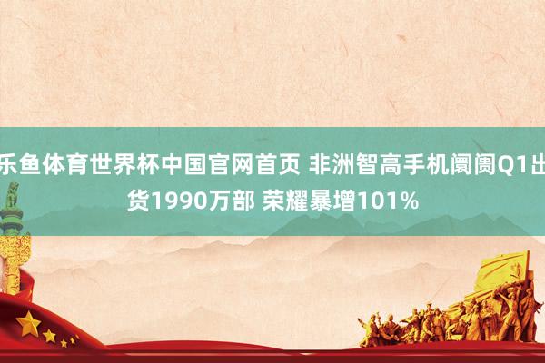 乐鱼体育世界杯中国官网首页 非洲智高手机阛阓Q1出货1990万部 荣耀暴增101%
