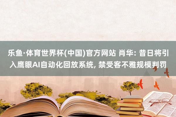乐鱼·体育世界杯(中国)官方网站 肖华: 昔日将引入鹰眼AI自动化回放系统, 禁受客不雅规模判罚