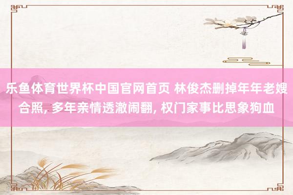 乐鱼体育世界杯中国官网首页 林俊杰删掉年年老嫂合照, 多年亲情透澈闹翻, 权门家事比思象狗血