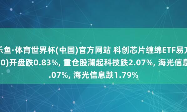 乐鱼·体育世界杯(中国)官方网站 科创芯片缠绵ETF易方达(589030)开盘跌0.83%, 重仓股澜起科技跌2.07%, 海光信息跌1.79%