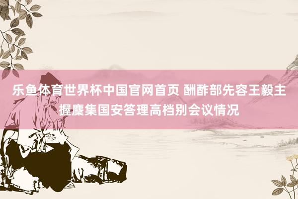 乐鱼体育世界杯中国官网首页 酬酢部先容王毅主握麇集国安答理高档别会议情况