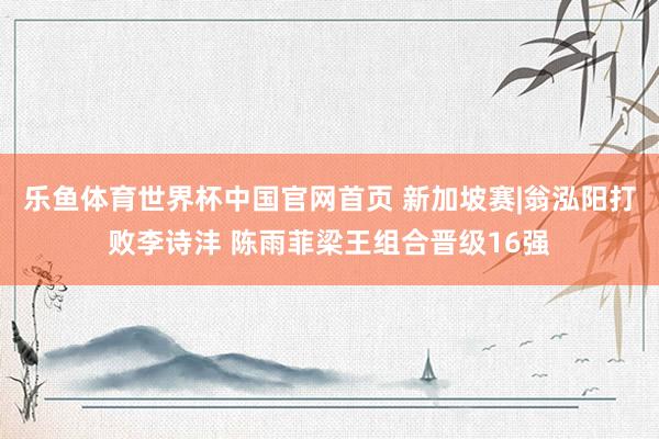 乐鱼体育世界杯中国官网首页 新加坡赛|翁泓阳打败李诗沣 陈雨菲梁王组合晋级16强