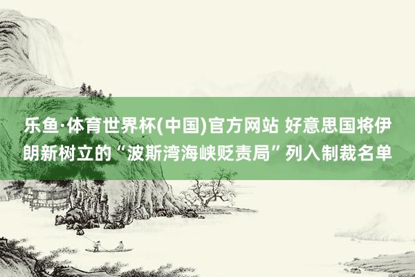 乐鱼·体育世界杯(中国)官方网站 好意思国将伊朗新树立的“波斯湾海峡贬责局”列入制裁名单