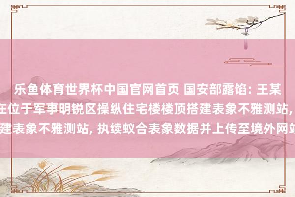 乐鱼体育世界杯中国官网首页 国安部露馅: 王某出于个东说念主审视, 在位于军事明锐区操纵住宅楼楼顶搭建表象不雅测站, 执续蚁合表象数据并上传至境外网站, 被处罚