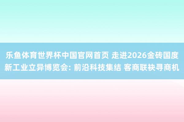 乐鱼体育世界杯中国官网首页 走进2026金砖国度新工业立异博览会: 前沿科技集结 客商联袂寻商机