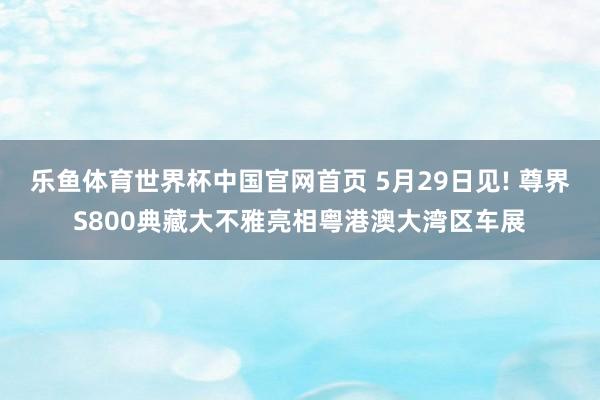 乐鱼体育世界杯中国官网首页 5月29日见! 尊界S800典藏大不雅亮相粤港澳大湾区车展