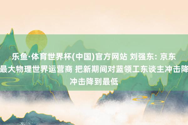 乐鱼·体育世界杯(中国)官方网站 刘强东: 京东将建成最大物理世界运营商 把新期间对蓝领工东谈主冲击降到最低
