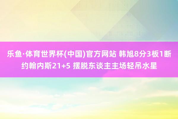 乐鱼·体育世界杯(中国)官方网站 韩旭8分3板1断约翰内斯21+5 摆脱东谈主主场轻吊水星