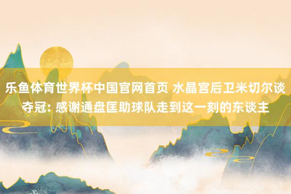 乐鱼体育世界杯中国官网首页 水晶宫后卫米切尔谈夺冠: 感谢通盘匡助球队走到这一刻的东谈主