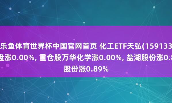乐鱼体育世界杯中国官网首页 化工ETF天弘(159133)开盘涨0.00%, 重仓股万华化学涨0.00%, 盐湖股份涨0.89%