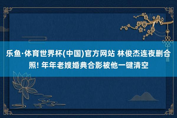 乐鱼·体育世界杯(中国)官方网站 林俊杰连夜删合照! 年年老嫂婚典合影被他一键清空