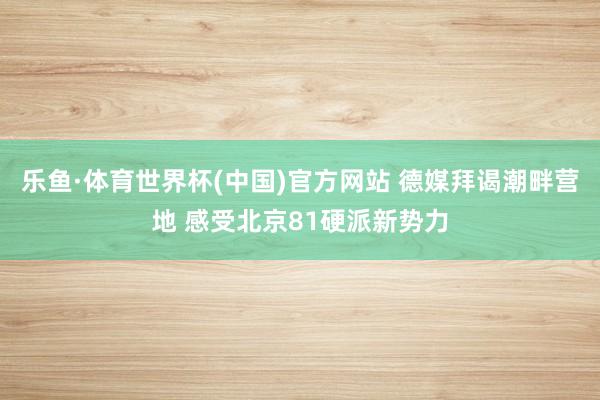 乐鱼·体育世界杯(中国)官方网站 德媒拜谒潮畔营地 感受北京81硬派新势力