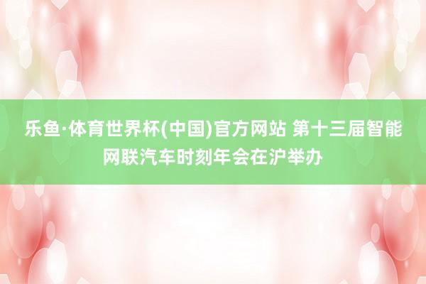乐鱼·体育世界杯(中国)官方网站 第十三届智能网联汽车时刻年会在沪举办