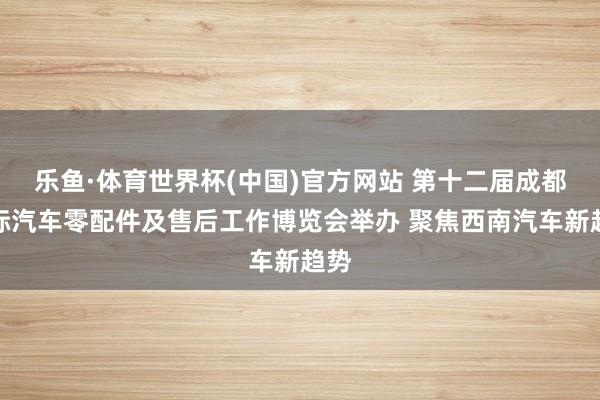 乐鱼·体育世界杯(中国)官方网站 第十二届成都国际汽车零配件及售后工作博览会举办 聚焦西南汽车新趋势