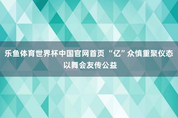 乐鱼体育世界杯中国官网首页 “亿”众慎重聚仪态 以舞会友传公益