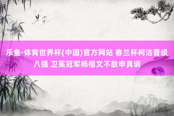 乐鱼·体育世界杯(中国)官方网站 春兰杯柯洁晋级八强 卫冕冠军杨楷文不敌申真谞